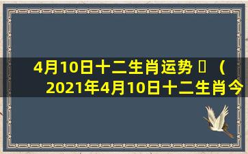 4月10日十二生肖运势 ☘ （2021年4月10日十二生肖今日运势）